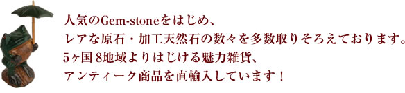 人気のGem-stoneをはじめ、レアな原石・加工天然石の数々を多数取りそろえております。5ヶ国＆地域よりはじける魅力雑貨、アンティーク商品を直輸入しています！